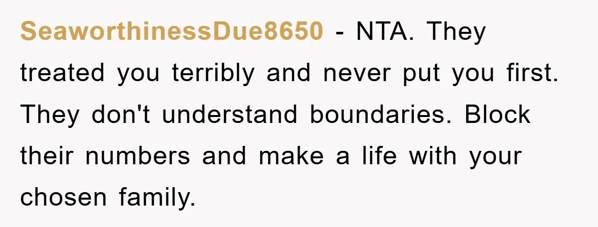 SeaworthinessDue8650 − NTA. They treated you terribly and never put you first. They don't understand boundaries. Block their numbers and make a life with your chosen family.
