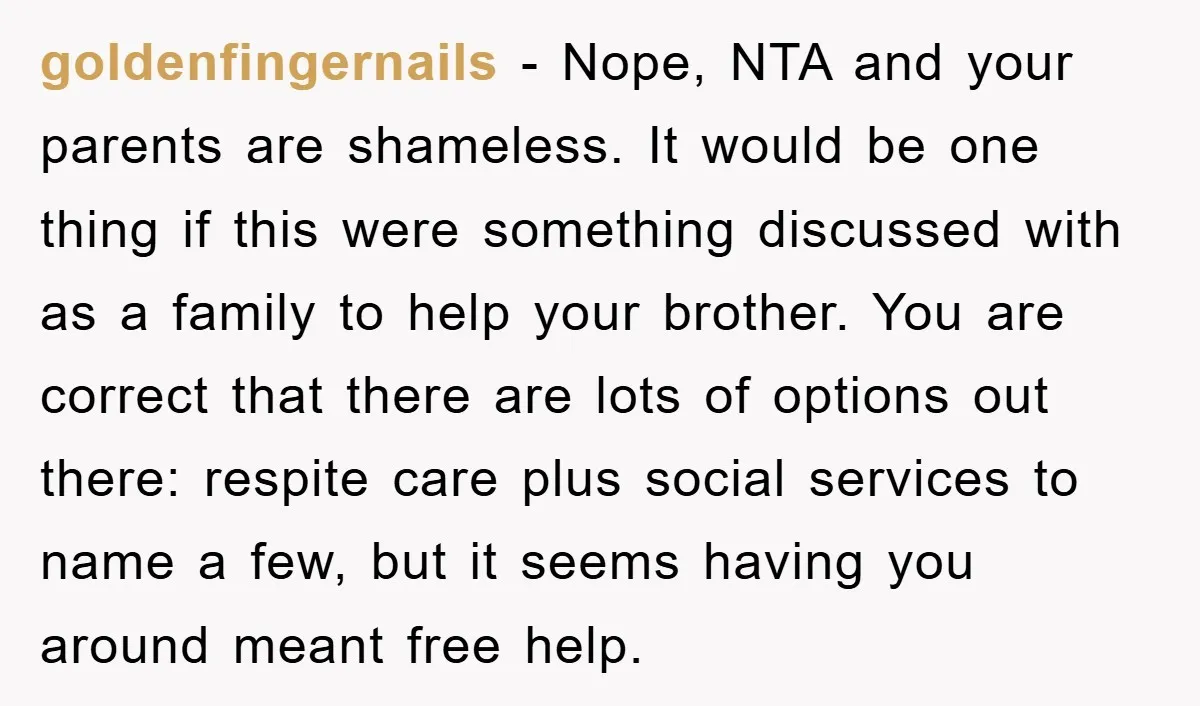 goldenfingernails − Nope, NTA and your parents are shameless. It would be one thing if this were something discussed with as a family to help your brother. You are correct...