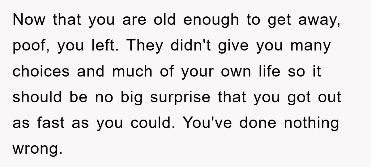 Now that you are old enough to get away, poof, you left. They didn't give you many choices and much of your own life so it should be no big...