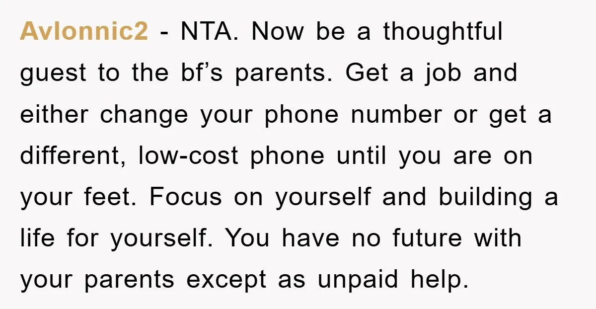 Avlonnic2 − NTA. Now be a thoughtful guest to the bf’s parents. Get a job and either change your phone number or get a different, low-cost phone until you are...