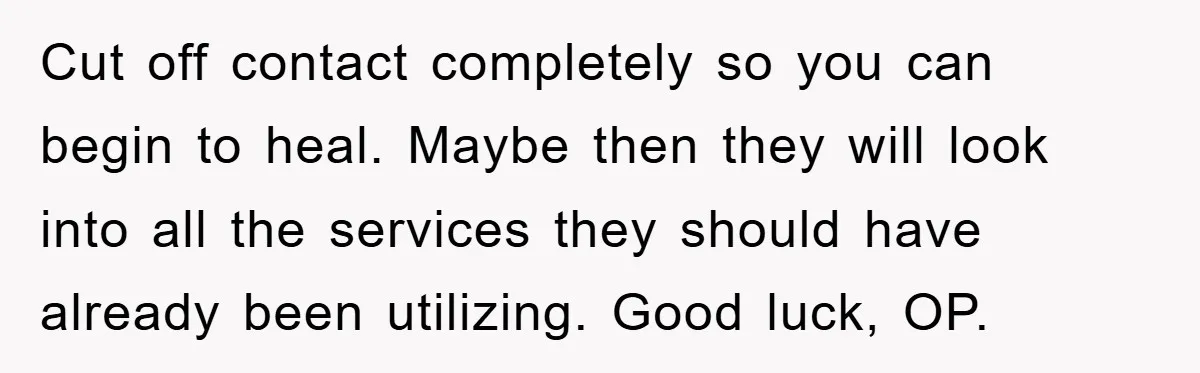 Cut off contact completely so you can begin to heal. Maybe then they will look into all the services they should have already been utilizing. Good luck, OP.