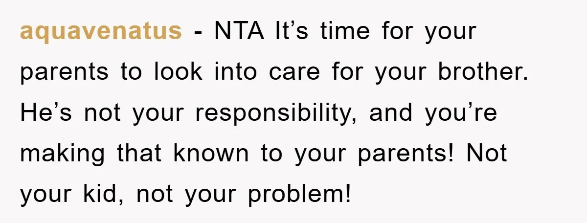 aquavenatus − NTA It’s time for your parents to look into care for your brother. He’s not your responsibility, and you’re making that known to your parents! Not your kid,...