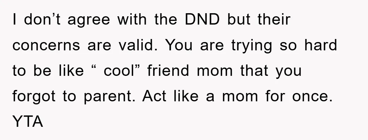 I don’t agree with the DND but their concerns are valid. You are trying so hard to be like “ cool” friend mom that you forgot to parent. Act like...