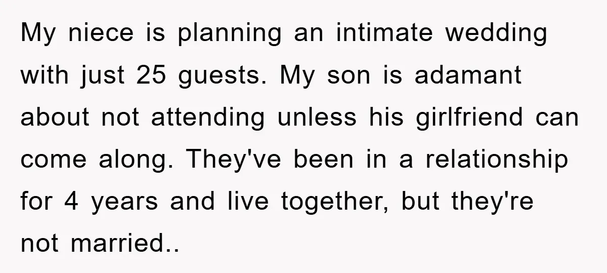 My niece is planning an intimate wedding with just 25 guests. My son is adamant about not attending unless his girlfriend can come along. They've been in a relationship for...