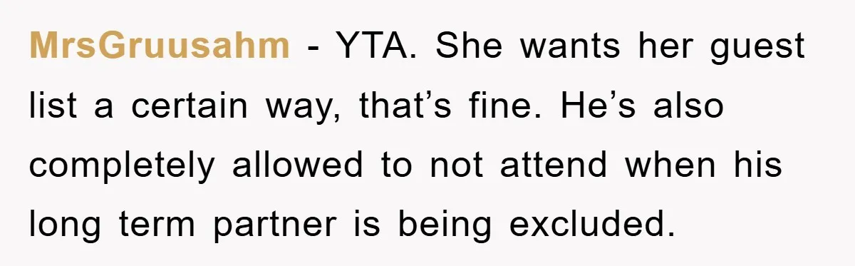 MrsGruusahm − YTA. She wants her guest list a certain way, that’s fine. He’s also completely allowed to not attend when his long term partner is being excluded.