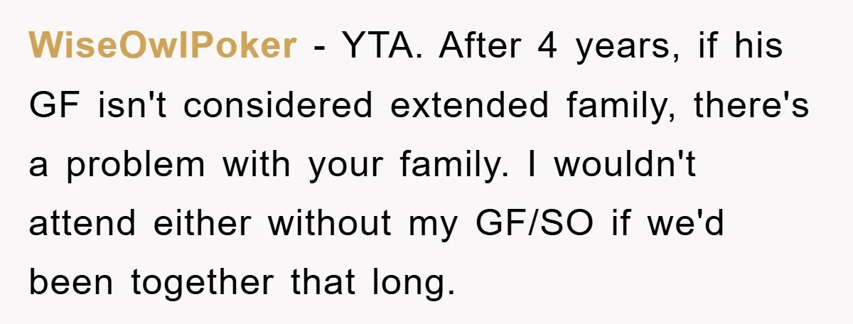 WiseOwlPoker − YTA. After 4 years, if his GF isn't considered extended family, there's a problem with your family. I wouldn't attend either without my GF/SO if we'd been together...