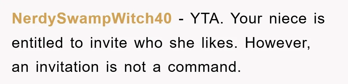 NerdySwampWitch40 − YTA. Your niece is entitled to invite who she likes. However, an invitation is not a command.