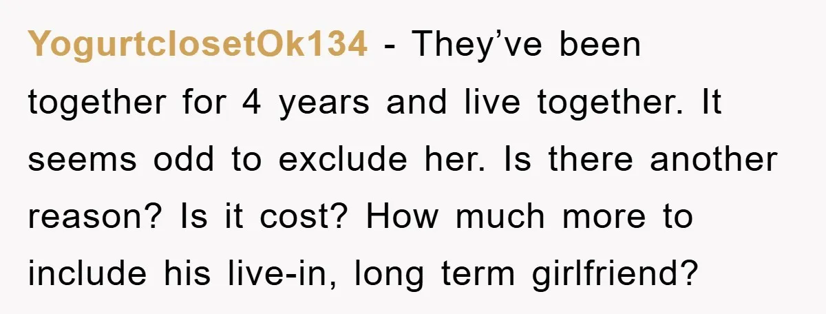 YogurtclosetOk134 − They’ve been together for 4 years and live together. It seems odd to exclude her. Is there another reason? Is it cost? How much more to include his...