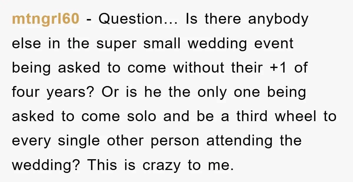 mtngrl60 − Question… Is there anybody else in the super small wedding event being asked to come without their +1 of four years? Or is he the only one being...