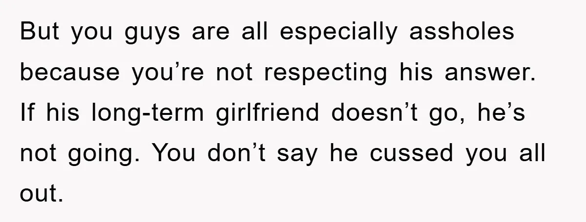 But you guys are all especially assholes because you’re not respecting his answer. If his long-term girlfriend doesn’t go, he’s not going. You don’t say he cussed you all out.
