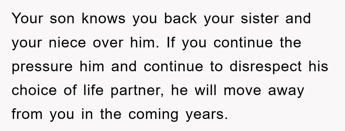 Your son knows you back your sister and your niece over him. If you continue the pressure him and continue to disrespect his choice of life partner, he will move...