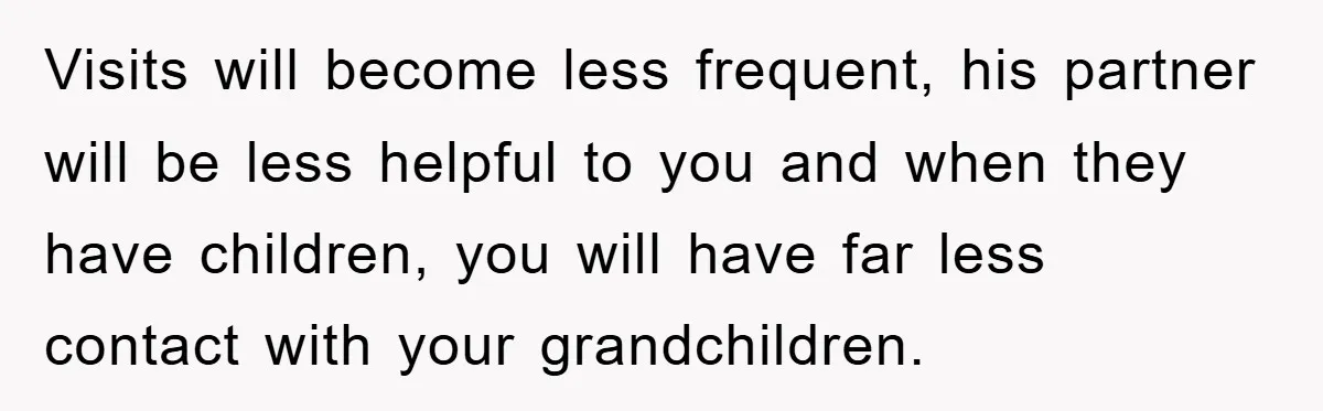 Visits will become less frequent, his partner will be less helpful to you and when they have children, you will have far less contact with your grandchildren.