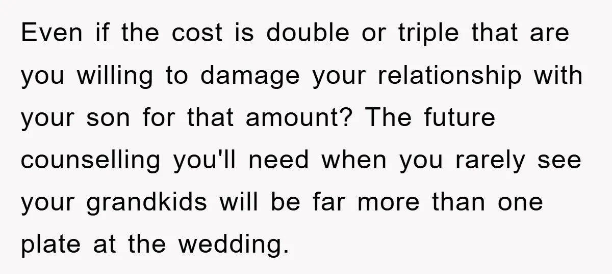 Even if the cost is double or triple that are you willing to damage your relationship with your son for that amount? The future counselling you'll need when you rarely...