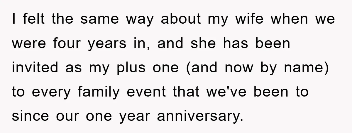 I felt the same way about my wife when we were four years in, and she has been invited as my plus one (and now by name) to every family...