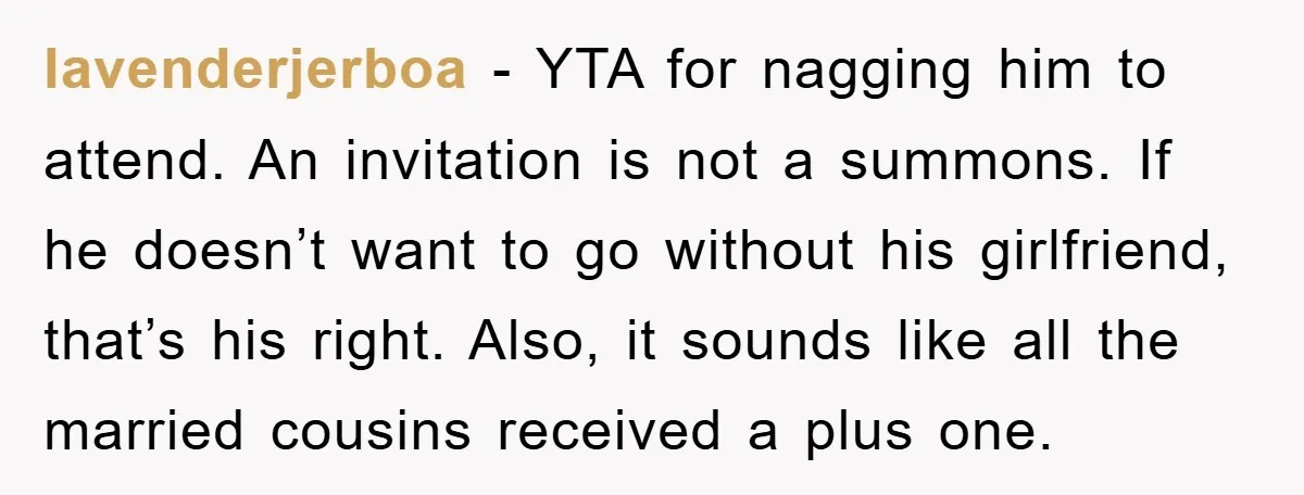 lavenderjerboa − YTA for nagging him to attend. An invitation is not a summons. If he doesn’t want to go without his girlfriend, that’s his right. Also, it sounds like...