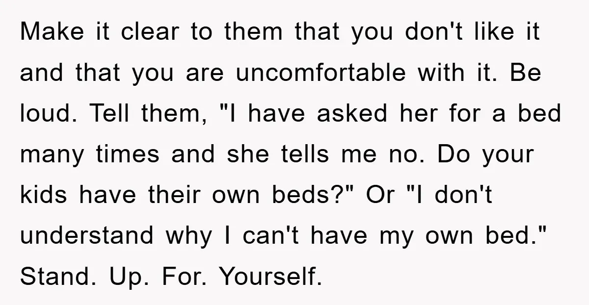 Make it clear to them that you don't like it and that you are uncomfortable with it. Be loud. Tell them, "I have asked her for a bed many times...