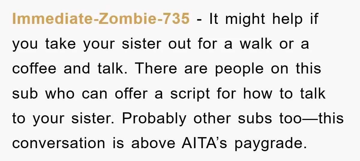 Immediate-Zombie-735 - It might help if you take your sister out for a walk or a coffee and talk. There are people on this sub who can offer a script...