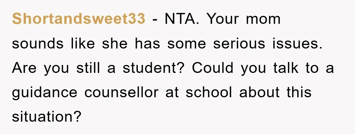 Shortandsweet33 − NTA. Your mom sounds like she has some serious issues. Are you still a student? Could you talk to a guidance counsellor at school about this situation?