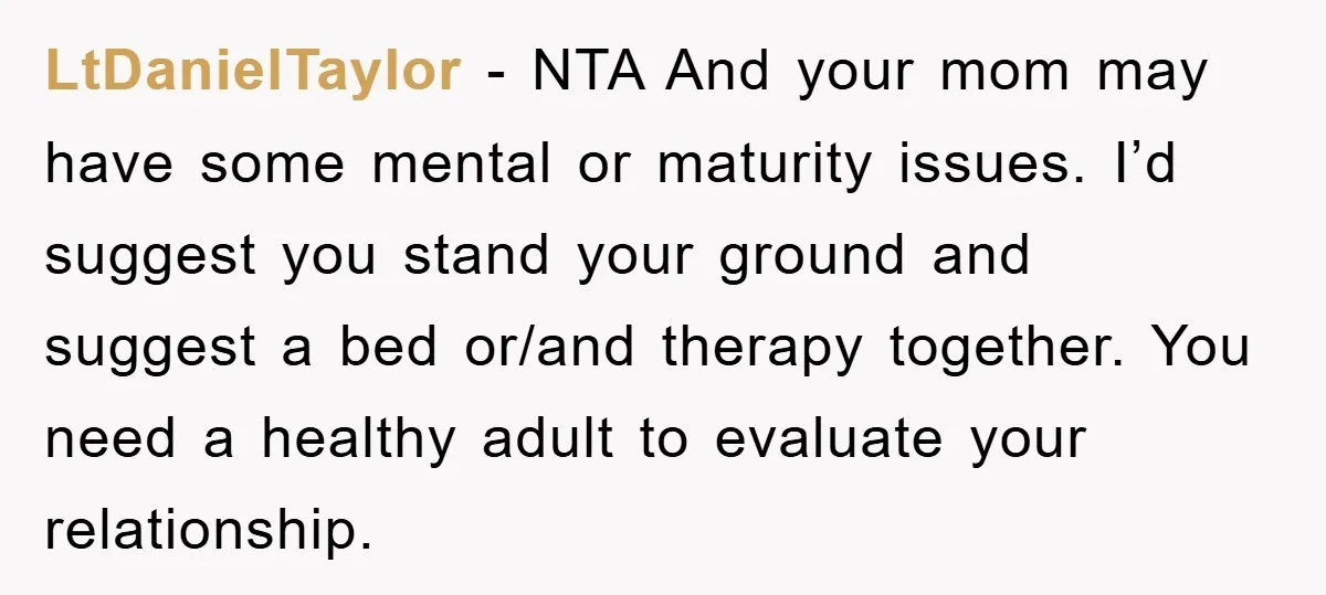 LtDanielTaylor − NTA And your mom may have some mental or maturity issues. I’d suggest you stand your ground and suggest a bed or/and therapy together. You need a healthy...