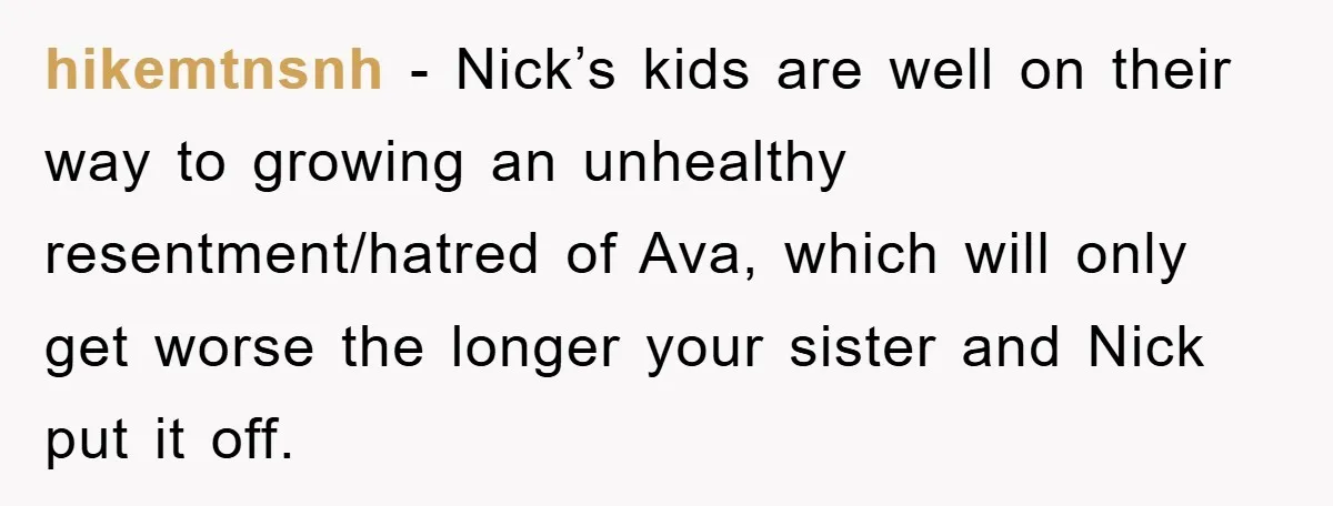 hikemtnsnh - Nick’s kids are well on their way to growing an unhealthy resentment/hatred of Ava, which will only get worse the longer your sister and Nick put it off.