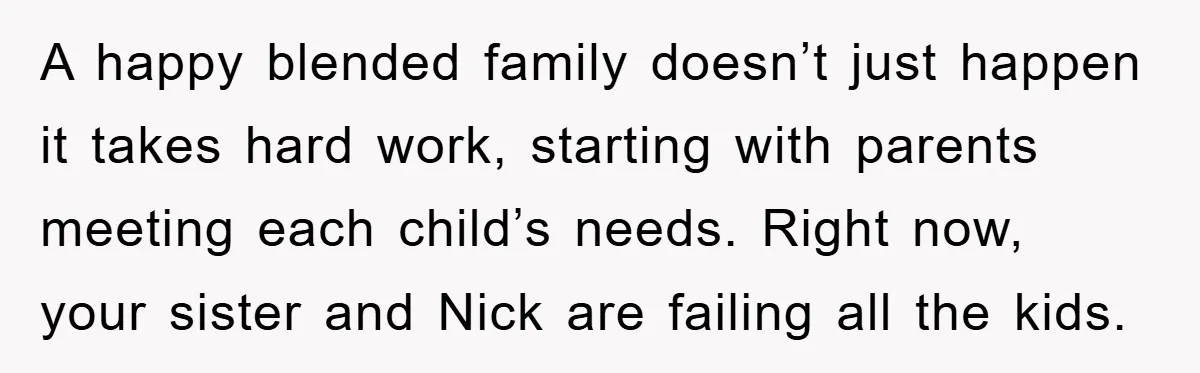 A happy blended family doesn’t just happen it takes hard work, starting with parents meeting each child’s needs. Right now, your sister and Nick are failing all the kids.