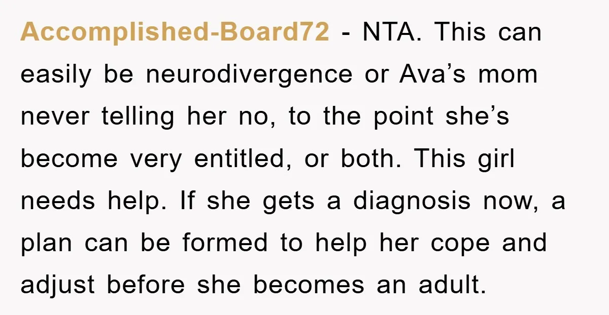 Accomplished-Board72 - NTA. This can easily be neurodivergence or Ava’s mom never telling her no, to the point she’s become very entitled, or both. This girl needs help. If she...
