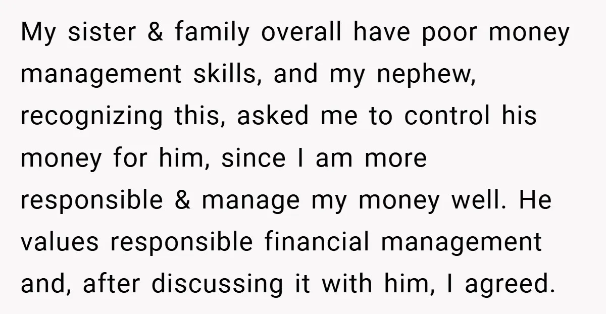 My sister & family overall have poor money management skills, and my nephew, recognizing this, asked me to control his money for him, since I am more responsible & manage...