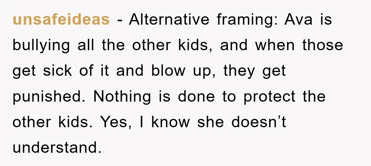 unsafeideas - Alternative framing: Ava is bullying all the other kids, and when those get sick of it and blow up, they get punished. Nothing is done to protect the...
