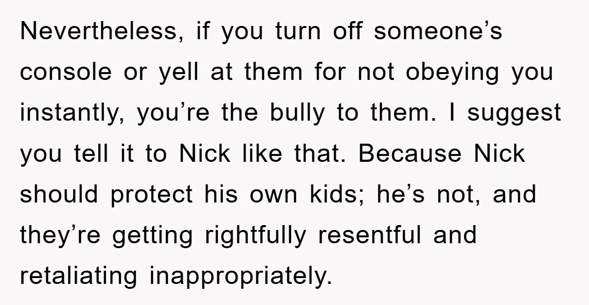 Nevertheless, if you turn off someone’s console or yell at them for not obeying you instantly, you’re the bully to them. I suggest you tell it to Nick like that....