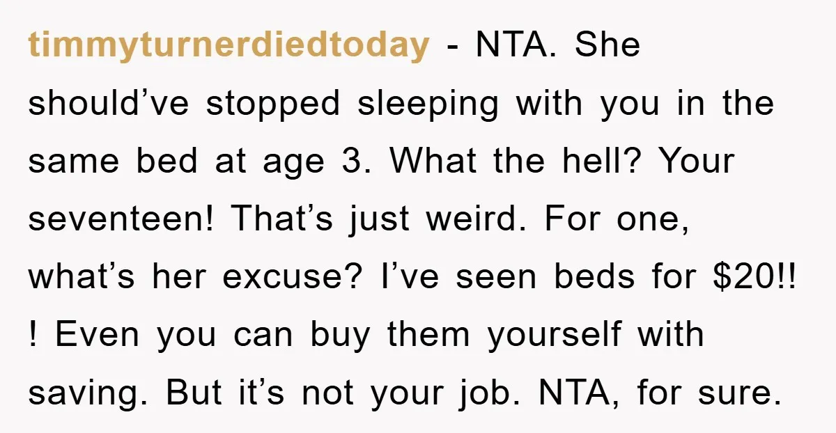 timmyturnerdiedtoday − NTA. She should’ve stopped sleeping with you in the same bed at age 3. What the hell? Your seventeen! That’s just weird. For one, what’s her excuse? I’ve...