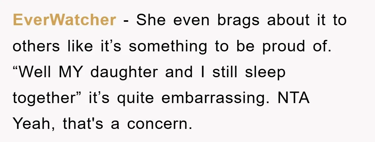 EverWatcher − She even brags about it to others like it’s something to be proud of. “Well MY daughter and I still sleep together” it’s quite embarrassing. NTA Yeah, that's...