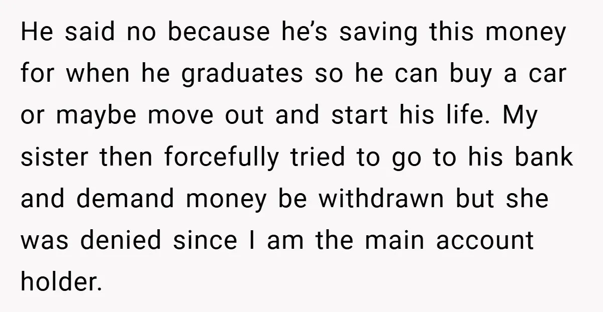 He said no because he’s saving this money for when he graduates so he can buy a car or maybe move out and start his life. My sister then forcefully...