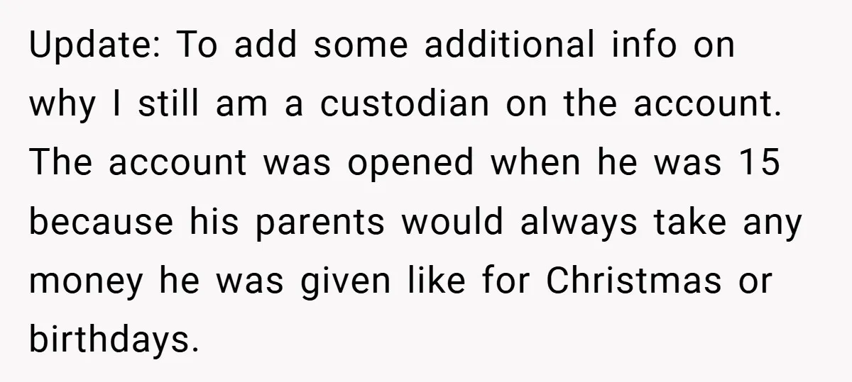 Update: To add some additional info on why I still am a custodian on the account. The account was opened when he was 15 because his parents would always take...