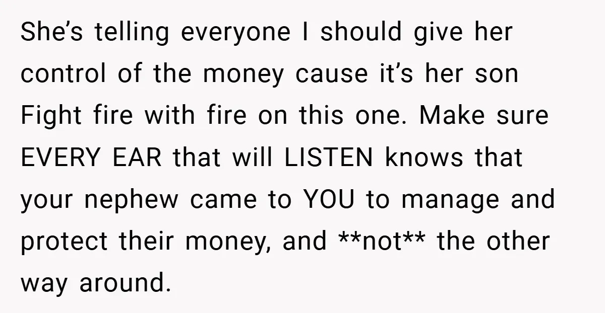 She’s telling everyone I should give her control of the money cause it’s her son Fight fire with fire on this one. Make sure EVERY EAR that will LISTEN knows...