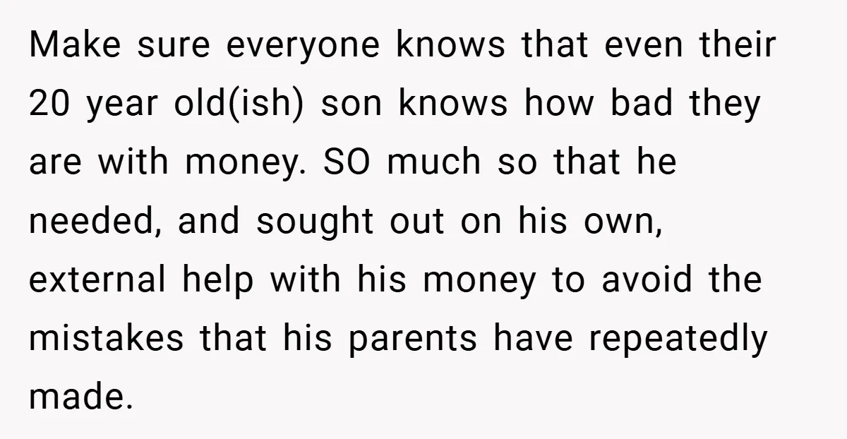 Make sure everyone knows that even their 20 year old(ish) son knows how bad they are with money. SO much so that he needed, and sought out on his own,...