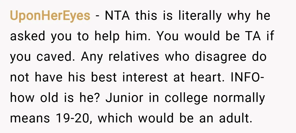 UponHerEyes − NTA this is literally why he asked you to help him. You would be TA if you caved. Any relatives who disagree do not have his best interest...