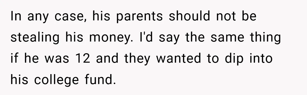 In any case, his parents should not be stealing his money. I'd say the same thing if he was 12 and they wanted to dip into his college fund.