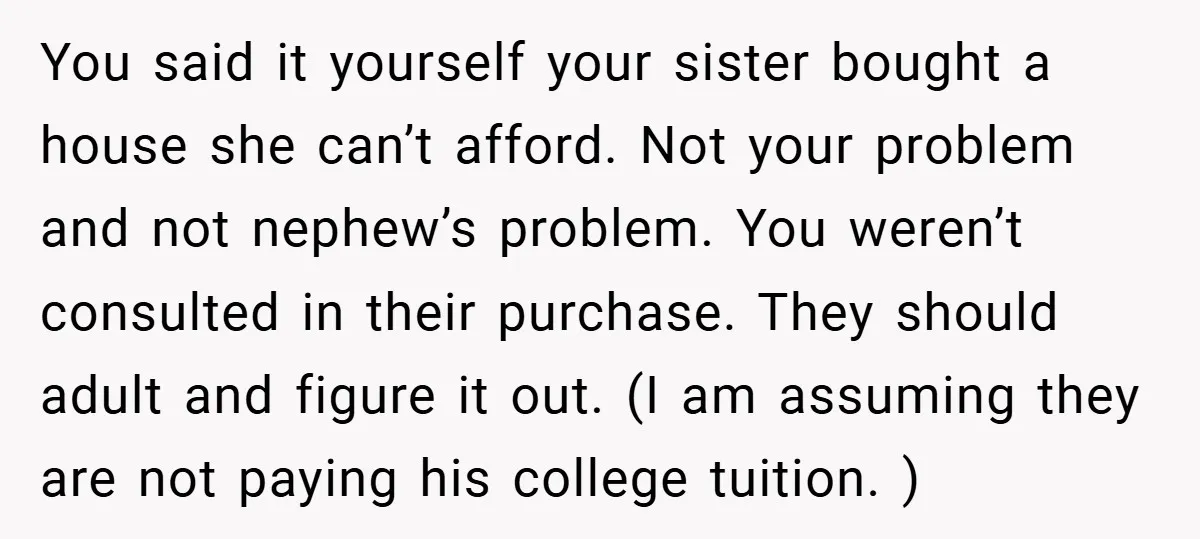 You said it yourself your sister bought a house she can’t afford. Not your problem and not nephew’s problem. You weren’t consulted in their purchase. They should adult and figure...