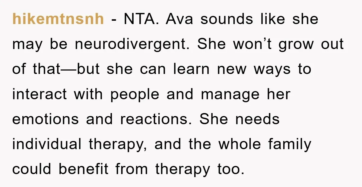 hikemtnsnh - NTA. Ava sounds like she may be neurodivergent. She won’t grow out of that—but she can learn new ways to interact with people and manage her emotions and...