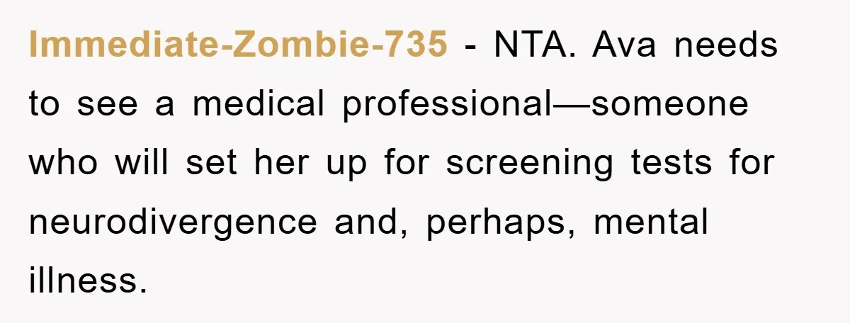 Immediate-Zombie-735 - NTA. Ava needs to see a medical professional—someone who will set her up for screening tests for neurodivergence and, perhaps, mental illness.