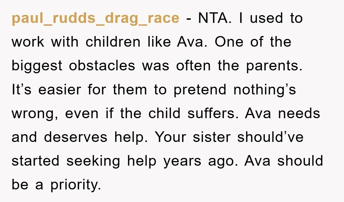 paul_rudds_drag_race - NTA. I used to work with children like Ava. One of the biggest obstacles was often the parents. It’s easier for them to pretend nothing’s wrong, even if...
