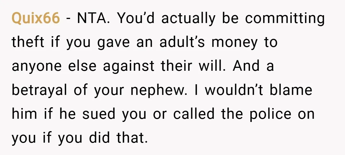 Quix66 − NTA. You’d actually be committing theft if you gave an adult’s money to anyone else against their will. And a betrayal of your nephew. I wouldn’t blame him...
