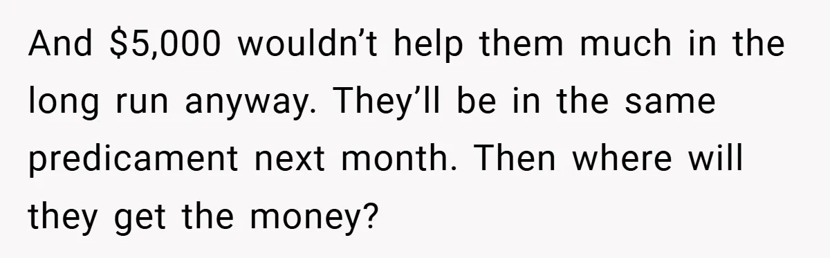 And $5,000 wouldn’t help them much in the long run anyway. They’ll be in the same predicament next month. Then where will they get the money?