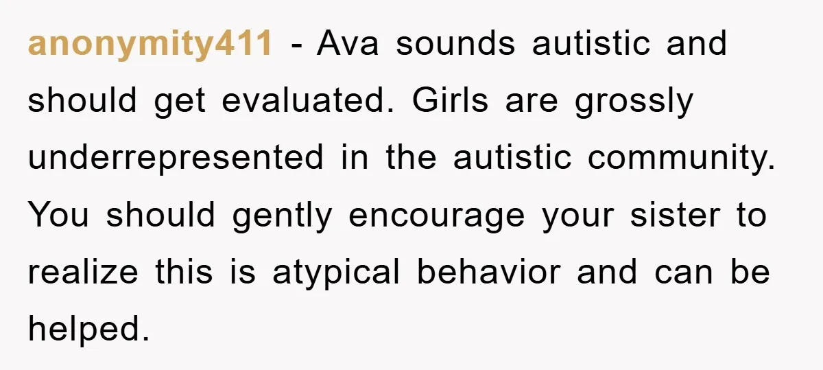 anonymity411 - Ava sounds autistic and should get evaluated. Girls are grossly underrepresented in the autistic community. You should gently encourage your sister to realize this is atypical behavior and...