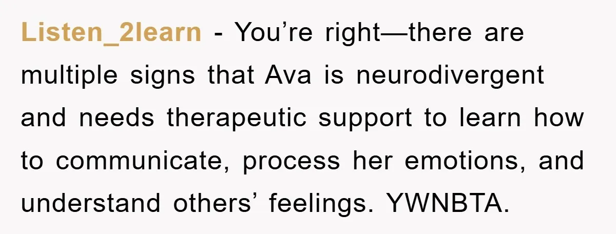 Listen_2learn - You’re right—there are multiple signs that Ava is neurodivergent and needs therapeutic support to learn how to communicate, process her emotions, and understand others’ feelings. YWNBTA.
