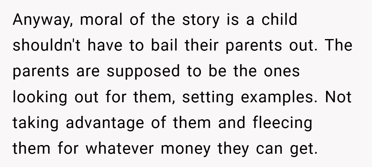 Anyway, moral of the story is a child shouldn't have to bail their parents out. The parents are supposed to be the ones looking out for them, setting examples. Not...