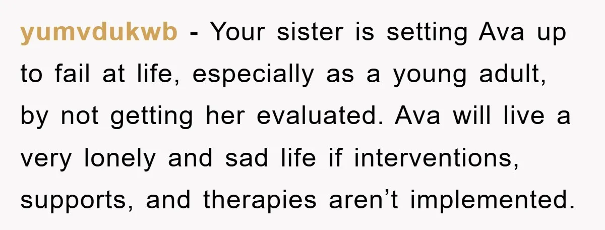 yumvdukwb - Your sister is setting Ava up to fail at life, especially as a young adult, by not getting her evaluated. Ava will live a very lonely and sad...