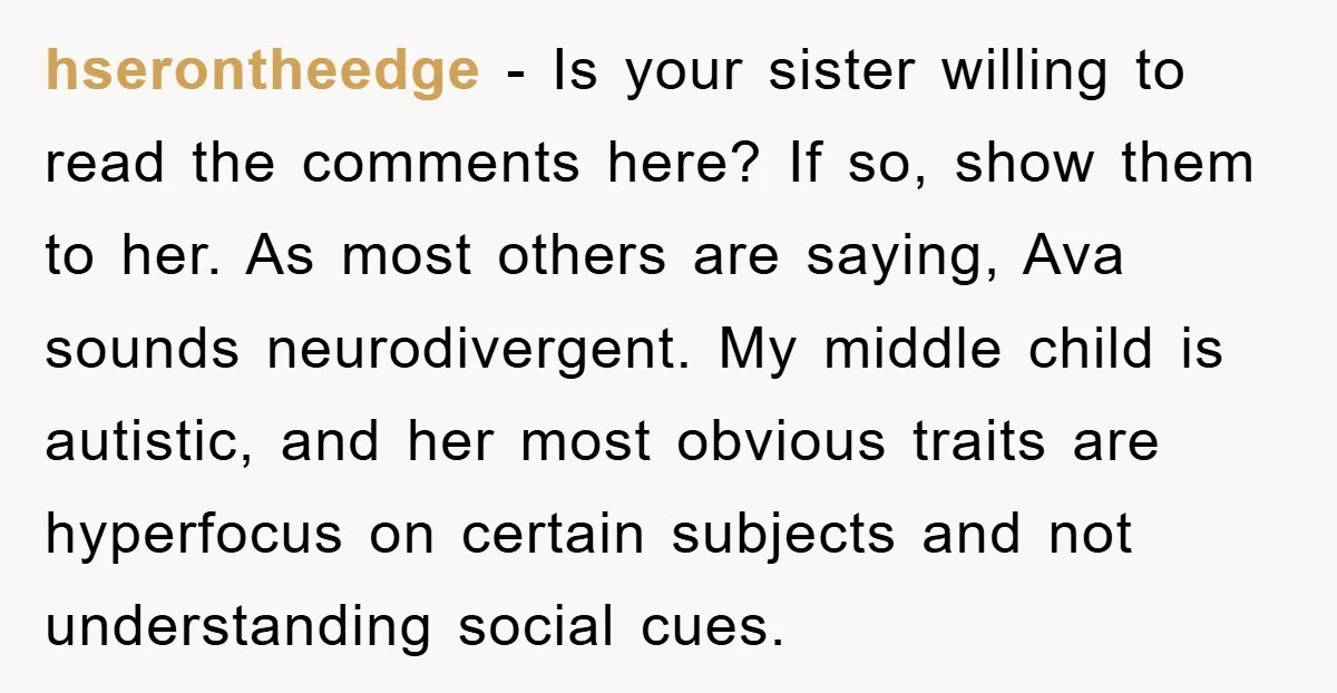 hserontheedge - Is your sister willing to read the comments here? If so, show them to her. As most others are saying, Ava sounds neurodivergent. My middle child is autistic,...