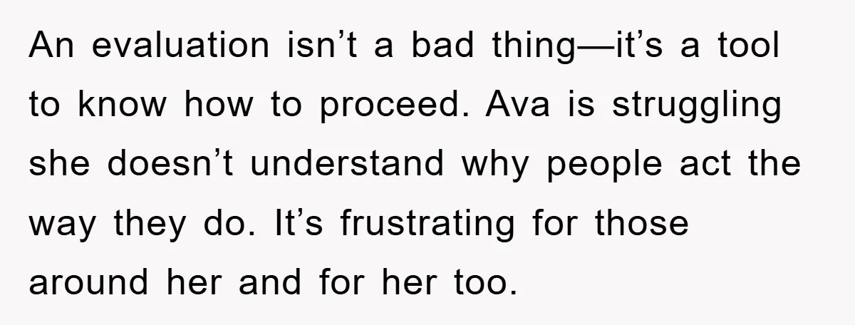 An evaluation isn’t a bad thing—it’s a tool to know how to proceed. Ava is struggling she doesn’t understand why people act the way they do. It’s frustrating for those...