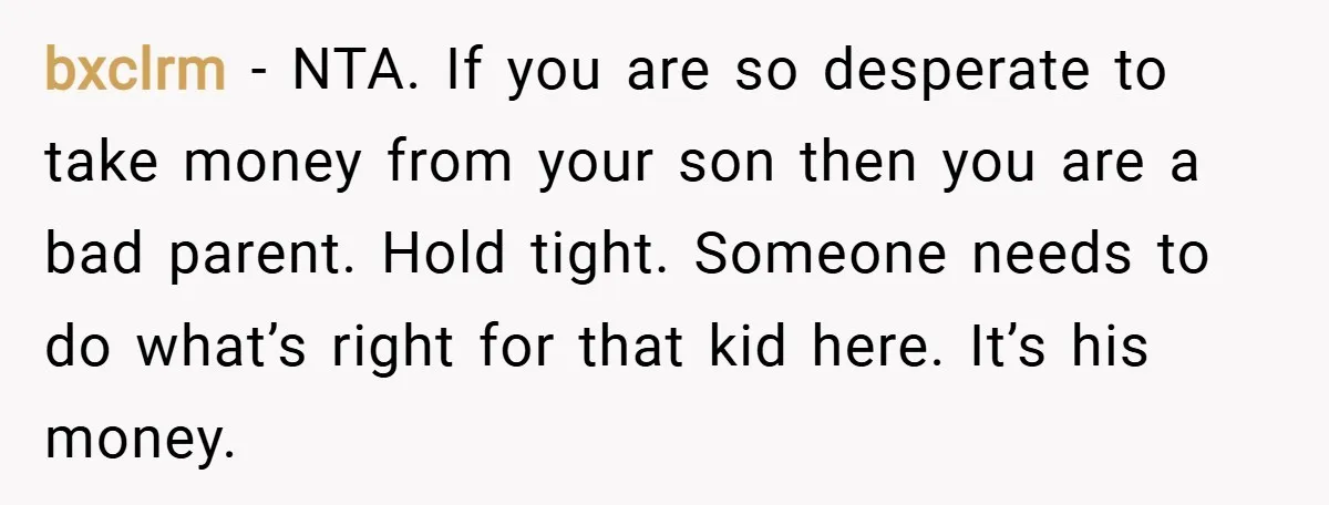 bxclrm − NTA. If you are so desperate to take money from your son then you are a bad parent. Hold tight. Someone needs to do what’s right for that...
